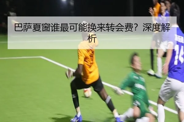 巴萨夏窗谁最可能换来转会费？深度解析