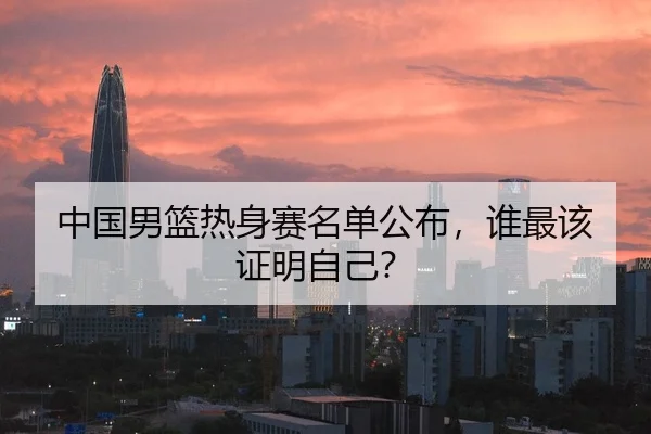中国男篮热身赛名单公布，谁最该证明自己？