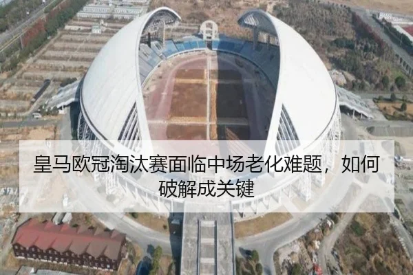 皇马欧冠淘汰赛面临中场老化难题，如何破解成关键